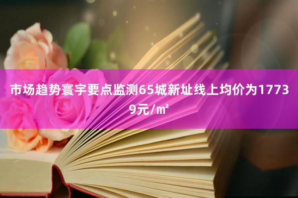 市场趋势寰宇要点监测65城新址线上均价为17739元/㎡