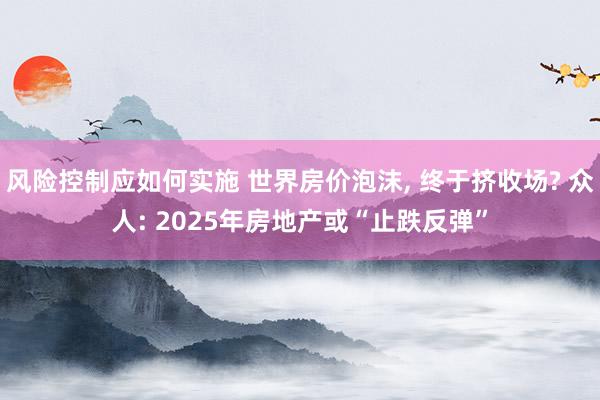 风险控制应如何实施 世界房价泡沫, 终于挤收场? 众人: 2025年房地产或“止跌反弹”