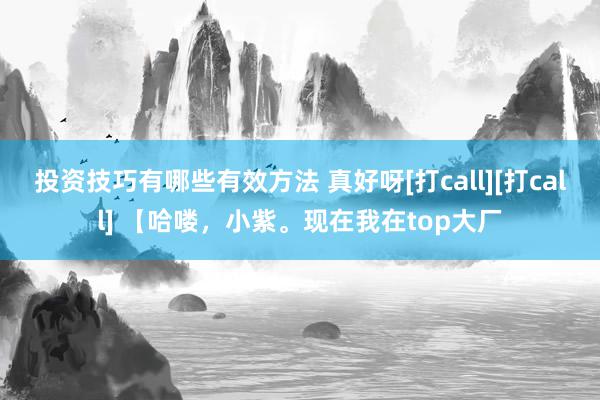 投资技巧有哪些有效方法 真好呀[打call][打call] 【哈喽，小紫。现在我在top大厂