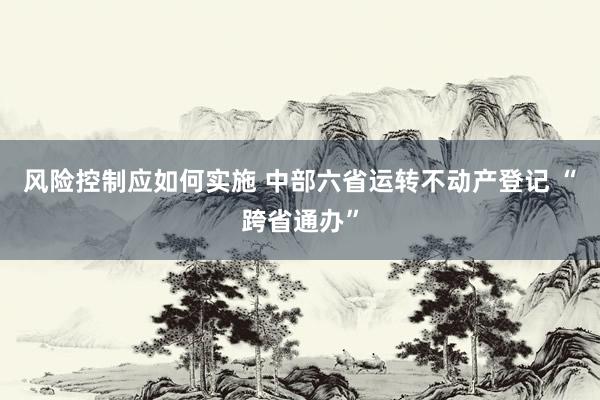 风险控制应如何实施 中部六省运转不动产登记 “跨省通办”