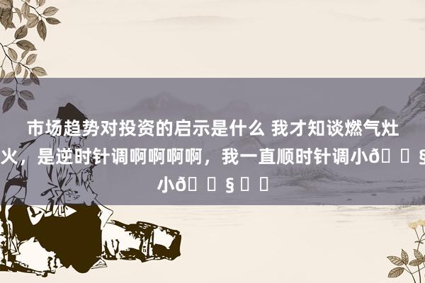 市场趋势对投资的启示是什么 我才知谈燃气灶调小火，是逆时针调啊啊啊啊，我一直顺时针调小😧 ​​