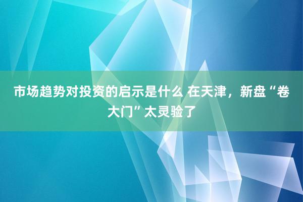 市场趋势对投资的启示是什么 在天津，新盘“卷大门”太灵验了