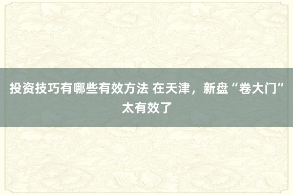 投资技巧有哪些有效方法 在天津，新盘“卷大门”太有效了