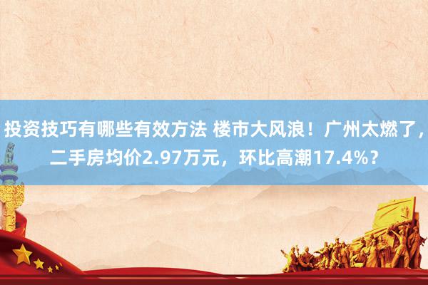 投资技巧有哪些有效方法 楼市大风浪！广州太燃了，二手房均价2.97万元，环比高潮17.4%？