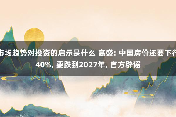 市场趋势对投资的启示是什么 高盛: 中国房价还要下行40%, 要跌到2027年, 官方辟谣