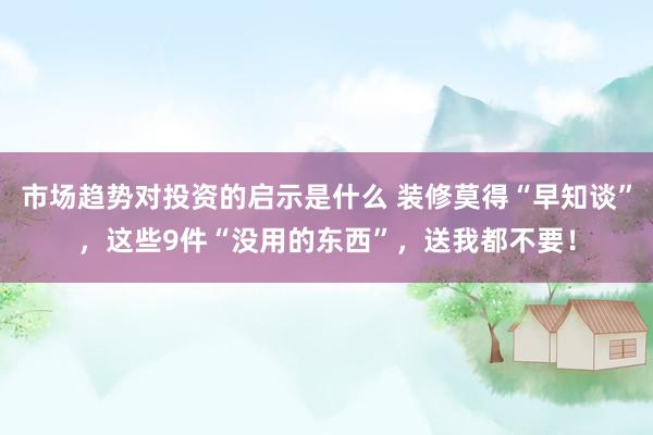 市场趋势对投资的启示是什么 装修莫得“早知谈”，这些9件“没用的东西”，送我都不要！