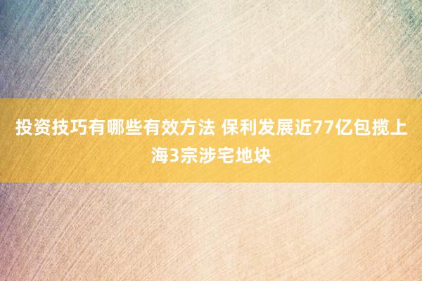 投资技巧有哪些有效方法 保利发展近77亿包揽上海3宗涉宅地块