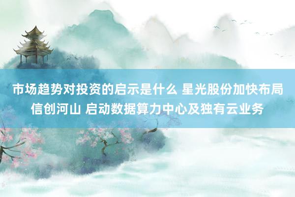 市场趋势对投资的启示是什么 星光股份加快布局信创河山 启动数据算力中心及独有云业务