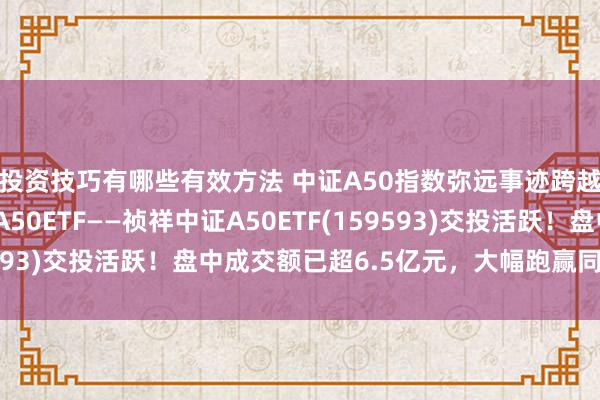 投资技巧有哪些有效方法 中证A50指数弥远事迹跨越！领域最大的中证A50ETF——祯祥中证A50ETF(159593)交投活跃！盘中成交额已超6.5亿元，大幅跑赢同类家具！