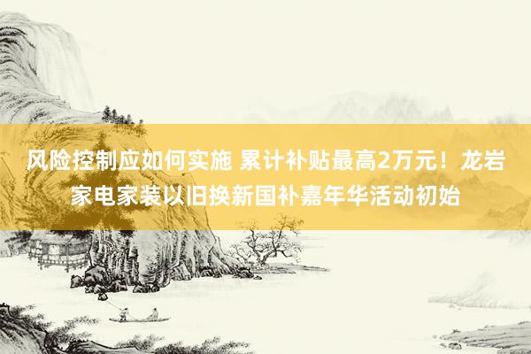 风险控制应如何实施 累计补贴最高2万元！龙岩家电家装以旧换新国补嘉年华活动初始