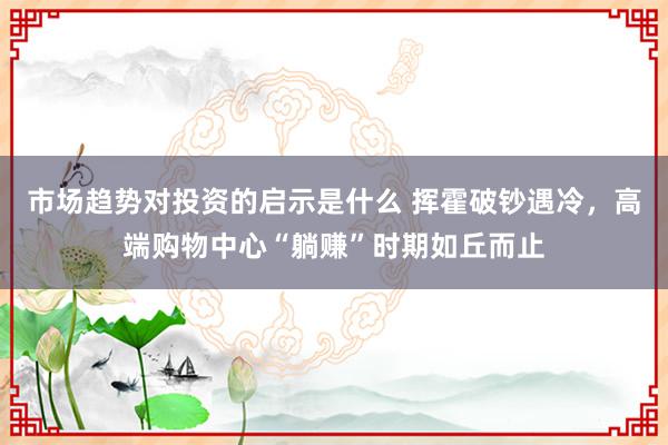 市场趋势对投资的启示是什么 挥霍破钞遇冷，高端购物中心“躺赚”时期如丘而止