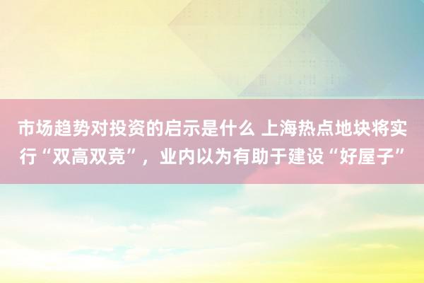 市场趋势对投资的启示是什么 上海热点地块将实行“双高双竞”，业内以为有助于建设“好屋子”