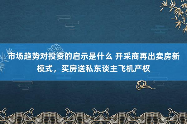 市场趋势对投资的启示是什么 开采商再出卖房新模式，买房送私东谈主飞机产权