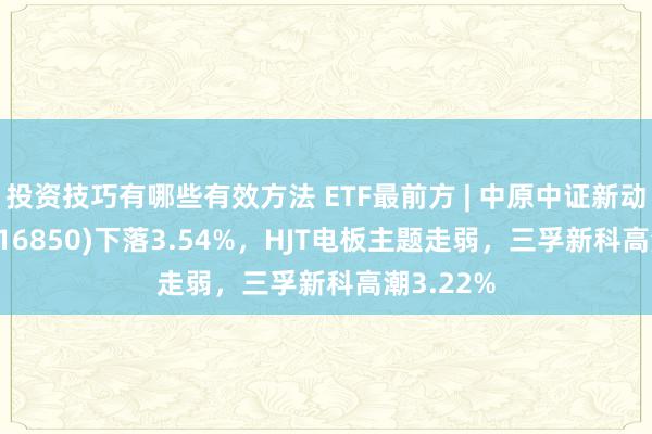 投资技巧有哪些有效方法 ETF最前方 | 中原中证新动力ETF(516850)下落3.54%，HJT电板主题走弱，三孚新科高潮3.22%