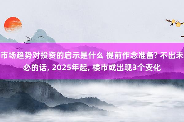 市场趋势对投资的启示是什么 提前作念准备? 不出未必的话, 2025年起, 楼市或出现3个变化