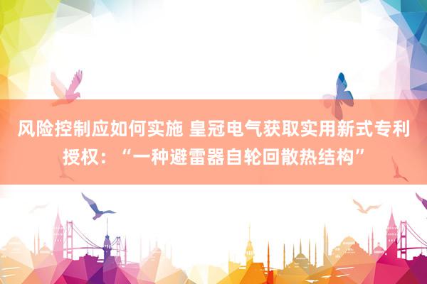 风险控制应如何实施 皇冠电气获取实用新式专利授权：“一种避雷器自轮回散热结构”