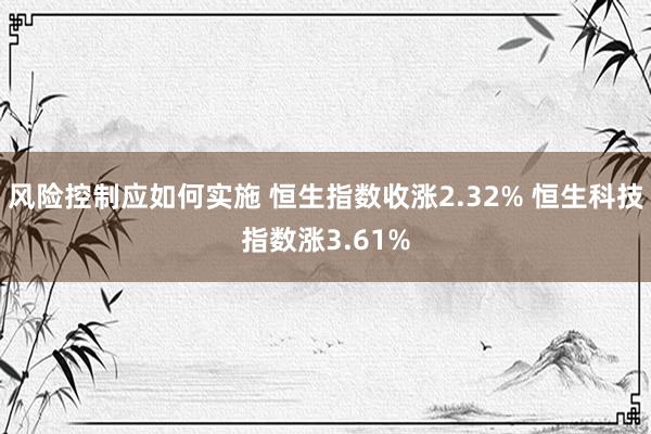 风险控制应如何实施 恒生指数收涨2.32% 恒生科技指数涨3.61%