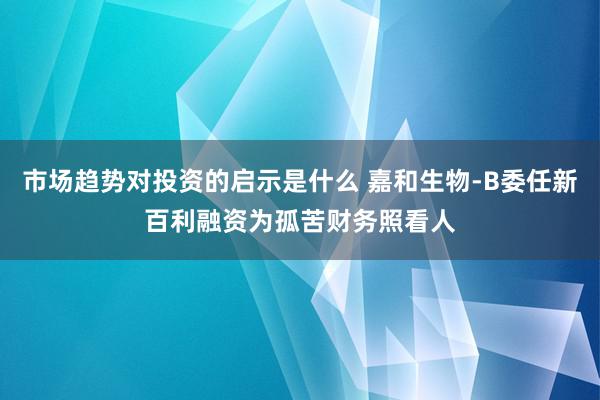 市场趋势对投资的启示是什么 嘉和生物-B委任新百利融资为孤苦财务照看人