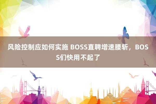 风险控制应如何实施 BOSS直聘增速腰斩，BOSS们快用不起了