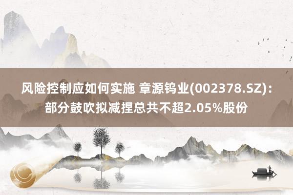 风险控制应如何实施 章源钨业(002378.SZ)：部分鼓吹拟减捏总共不超2.05%股份