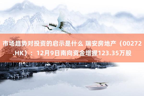 市场趋势对投资的启示是什么 瑞安房地产（00272.HK）：12月9日南向资金增握123.35万股