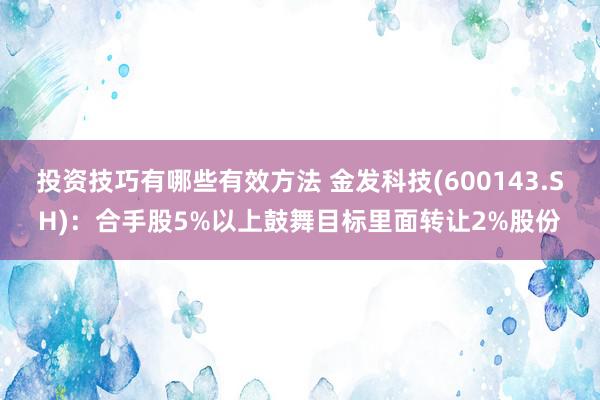 投资技巧有哪些有效方法 金发科技(600143.SH)：合手股5%以上鼓舞目标里面转让2%股份