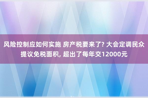 风险控制应如何实施 房产税要来了? 大会定调民众提议免税面积, 超出了每年交12000元