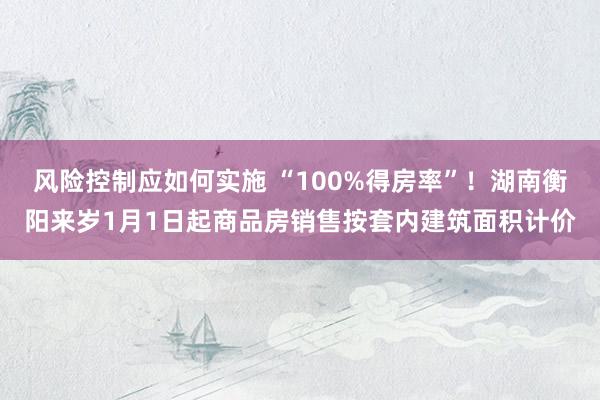 风险控制应如何实施 “100%得房率”！湖南衡阳来岁1月1日起商品房销售按套内建筑面积计价