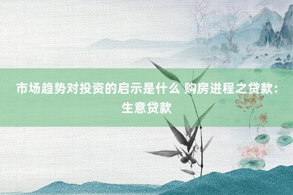 市场趋势对投资的启示是什么 购房进程之贷款：生意贷款