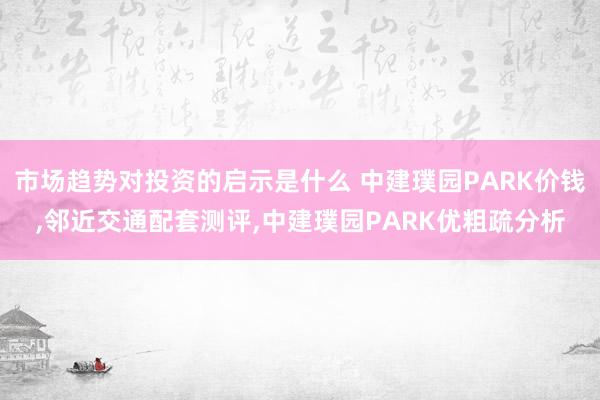 市场趋势对投资的启示是什么 中建璞园PARK价钱,邻近交通配套测评,中建璞园PARK优粗疏分析