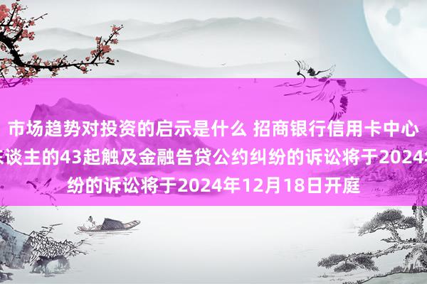 市场趋势对投资的启示是什么 招商银行信用卡中心四肢原告/上诉东谈主的43起触及金融告贷公约纠纷的诉讼将于2024年12月18日开庭