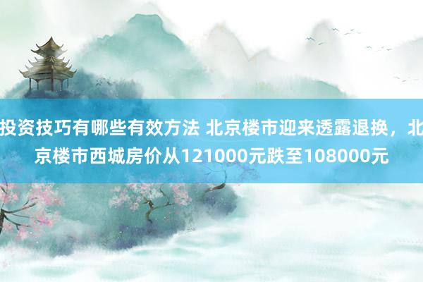 投资技巧有哪些有效方法 北京楼市迎来透露退换，北京楼市西城房价从121000元跌至108000元