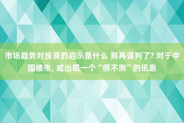 市场趋势对投资的启示是什么 别再误判了? 对于中国楼市, 或出现一个“很不测”的讯息