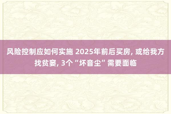 风险控制应如何实施 2025年前后买房, 或给我方找贫窭, 3个“坏音尘”需要面临