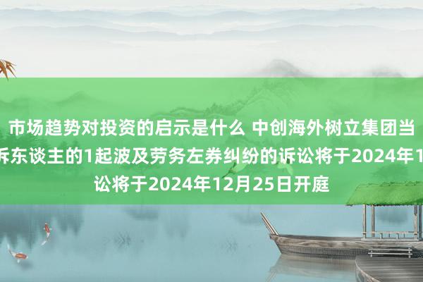 市场趋势对投资的启示是什么 中创海外树立集团当作被告/被上诉东谈主的1起波及劳务左券纠纷的诉讼将于2024年12月25日开庭