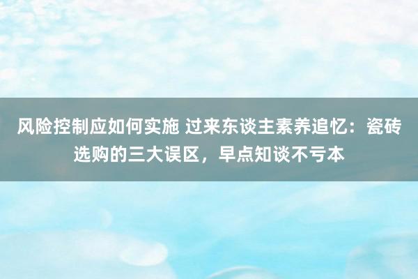 风险控制应如何实施 过来东谈主素养追忆：瓷砖选购的三大误区，早点知谈不亏本