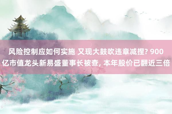 风险控制应如何实施 又现大鼓吹违章减捏? 900亿市值龙头新易盛董事长被查, 本年股价已翻近三倍