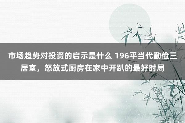 市场趋势对投资的启示是什么 196平当代勤俭三居室，怒放式厨房在家中开趴的最好时局