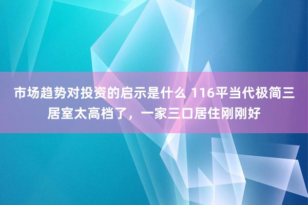 市场趋势对投资的启示是什么 116平当代极简三居室太高档了，一家三口居住刚刚好