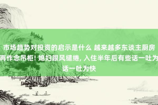 市场趋势对投资的启示是什么 越来越多东谈主厨房不再作念吊柜! 媳妇跟风缱绻, 入住半年后有些话一吐为快