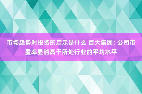 市场趋势对投资的启示是什么 百大集团: 公司市盈率显豁高于所处行业的平均水平