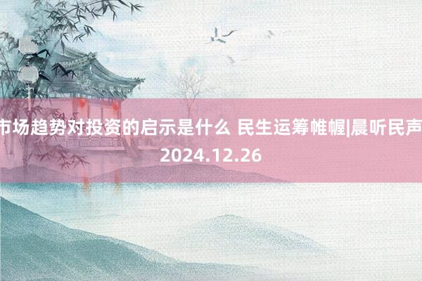 市场趋势对投资的启示是什么 民生运筹帷幄|晨听民声 2024.12.26