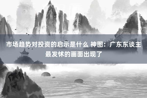 市场趋势对投资的启示是什么 神图：广东东谈主最发怵的画面出现了