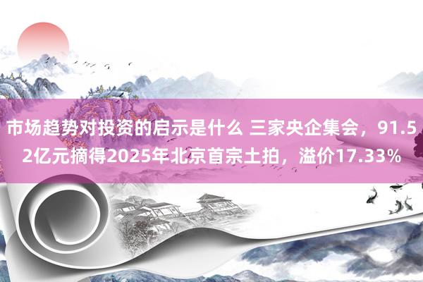 市场趋势对投资的启示是什么 三家央企集会，91.52亿元摘得2025年北京首宗土拍，溢价17.33%