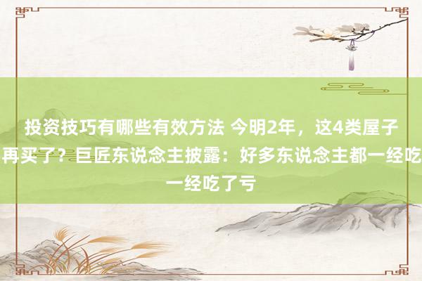 投资技巧有哪些有效方法 今明2年，这4类屋子不要再买了？巨匠东说念主披露：好多东说念主都一经吃了亏