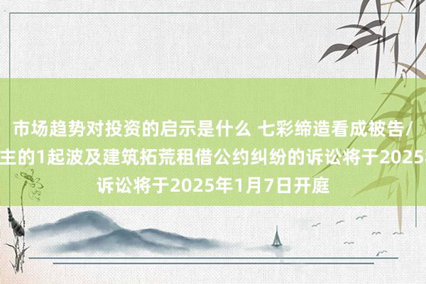 市场趋势对投资的启示是什么 七彩缔造看成被告/被上诉东说念主的1起波及建筑拓荒租借公约纠纷的诉讼将于2025年1月7日开庭