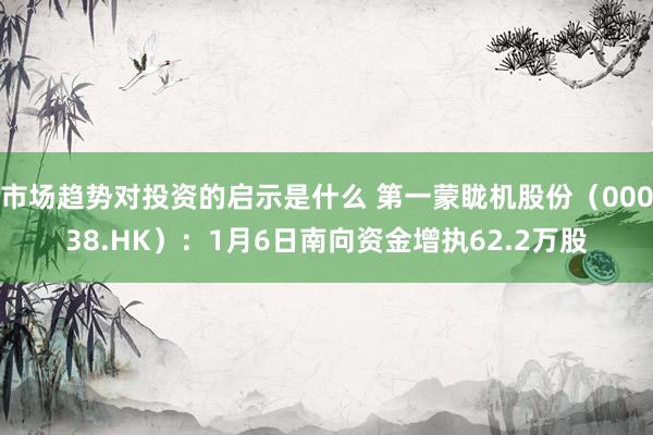 市场趋势对投资的启示是什么 第一蒙眬机股份（00038.HK）：1月6日南向资金增执62.2万股