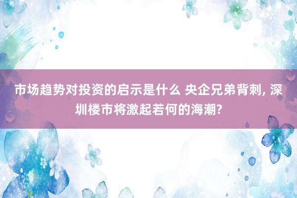 市场趋势对投资的启示是什么 央企兄弟背刺, 深圳楼市将激起若何的海潮?