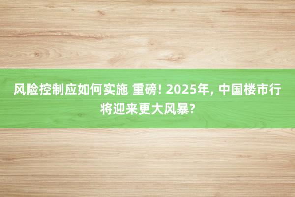 风险控制应如何实施 重磅! 2025年, 中国楼市行将迎来更大风暴?