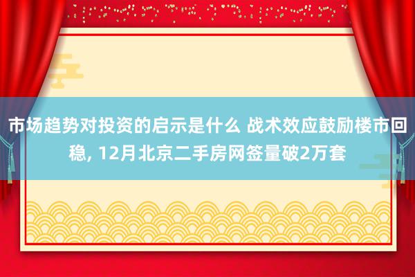 市场趋势对投资的启示是什么 战术效应鼓励楼市回稳, 12月北京二手房网签量破2万套